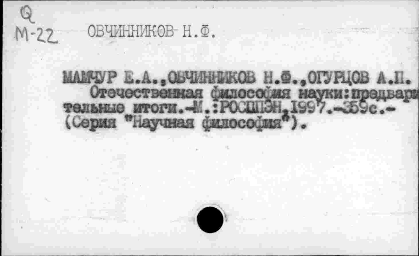 ﻿ОВЧИННИКОВ Н.Ф.
МА1ЯУР Е.А.,ОВЧИННИКОВ Н.Ф.,ОГУРЦОВ АЛ.
Отечественная философия науки:прздьар тельные итога.^’.:Р0СШЭНх1&£7.-<Ь£с.-(Серия "Научная философия").